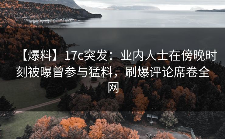 【爆料】17c突发：业内人士在傍晚时刻被曝曾参与猛料，刷爆评论席卷全网