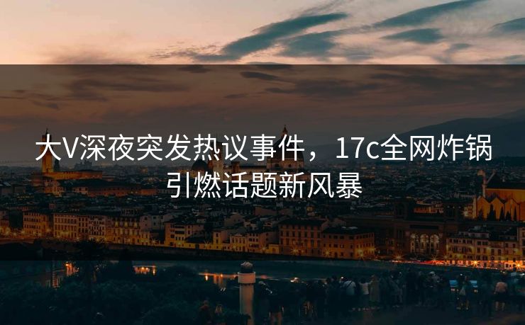 大V深夜突发热议事件，17c全网炸锅引燃话题新风暴
