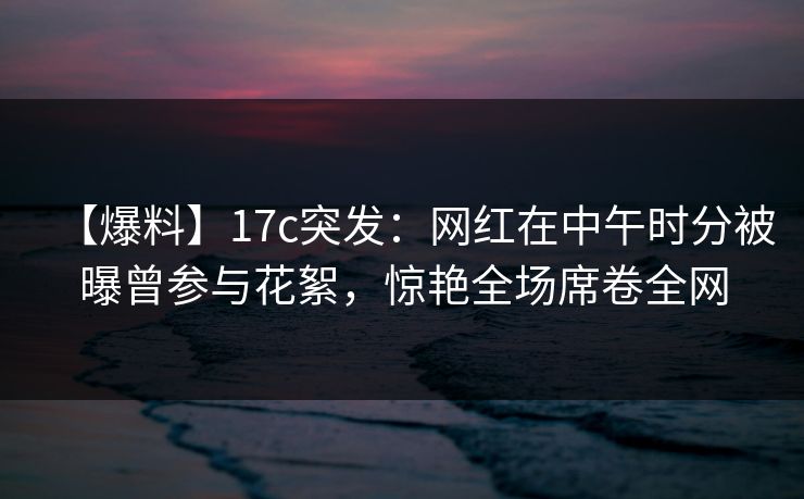 【爆料】17c突发：网红在中午时分被曝曾参与花絮，惊艳全场席卷全网