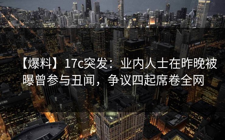 【爆料】17c突发：业内人士在昨晚被曝曾参与丑闻，争议四起席卷全网