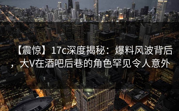 【震惊】17c深度揭秘：爆料风波背后，大V在酒吧后巷的角色罕见令人意外