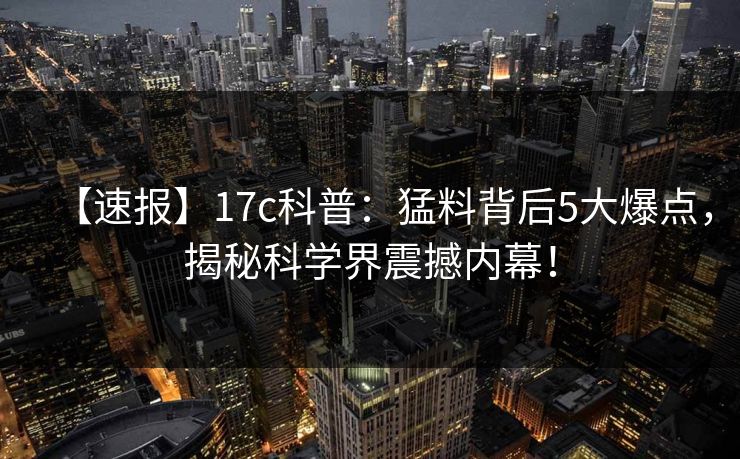 【速报】17c科普:猛料背后5大爆点,揭秘科学界震撼内幕!