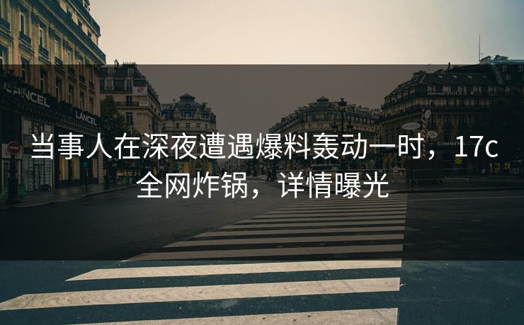 当事人在深夜遭遇爆料轰动一时，17c全网炸锅，详情曝光