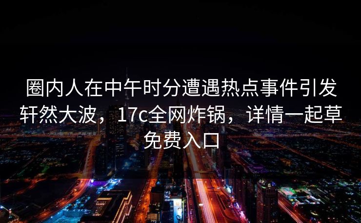 圈内人在中午时分遭遇热点事件引发轩然大波,17c全网炸锅,详情一起草免费入口 第1张 圈内人在中午时分遭遇热点事件引发轩然大波,17c全网炸锅,详情一起草免费入口 第1张