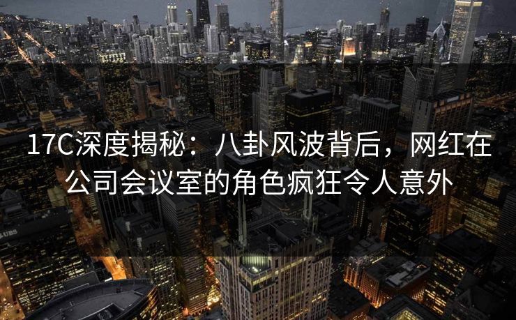 17C深度揭秘:八卦风波背后,网红在公司会议室的角色疯狂令人意外