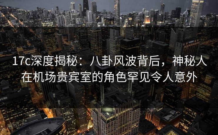 17c深度揭秘:八卦风波背后,神秘人在机场贵宾室的角色罕见令人意外