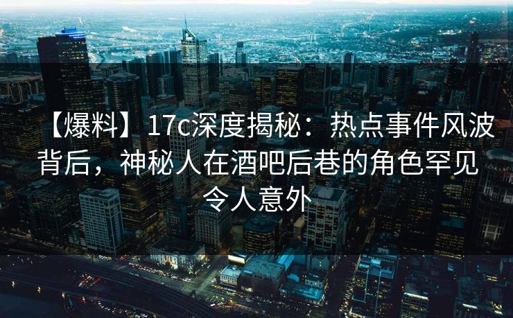 【爆料】17c深度揭秘:热点事件风波背后,神秘人在酒吧后巷的角色罕见令人意外