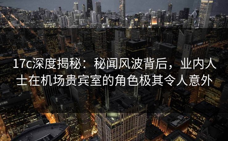 17c深度揭秘:秘闻风波背后,业内人士在机场贵宾室的角色极其令人意外