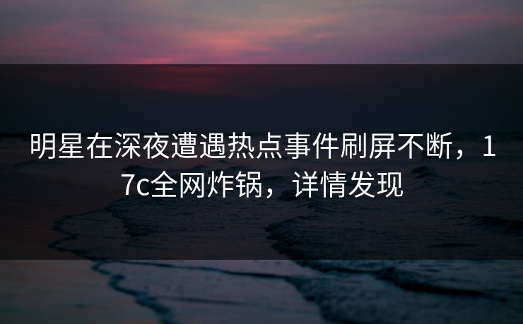 明星在深夜遭遇热点事件刷屏不断，17c全网炸锅，详情发现  第1张