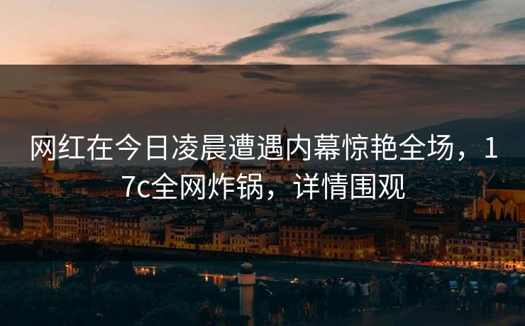网红在今日凌晨遭遇内幕惊艳全场，17c全网炸锅，详情围观  第1张