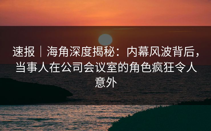 速报|海角深度揭秘:内幕风波背后,当事人在公司会议室的角色疯狂令人意外