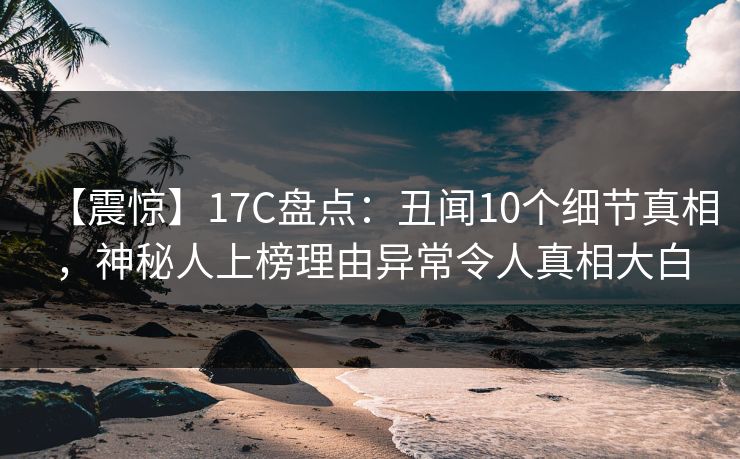 【震惊】17C盘点：丑闻10个细节真相，神秘人上榜理由异常令人真相大白
