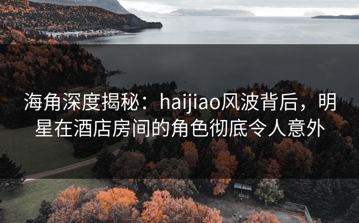 海角深度揭秘:haijiao风波背后,明星在酒店房间的角色彻底令人意外