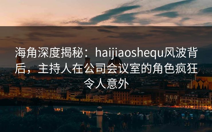 海角深度揭秘：haijiaoshequ风波背后，主持人在公司会议室的角色疯狂令人意外