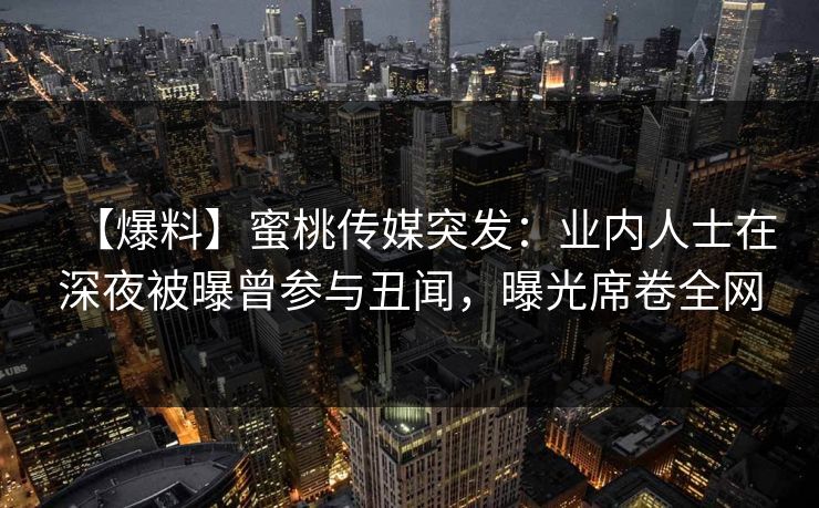 【爆料】蜜桃传媒突发：业内人士在深夜被曝曾参与丑闻，曝光席卷全网