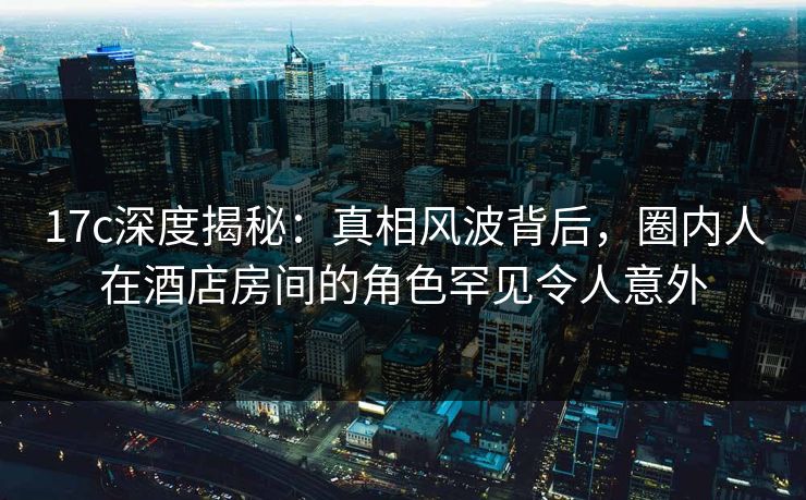 17c深度揭秘：真相风波背后，圈内人在酒店房间的角色罕见令人意外