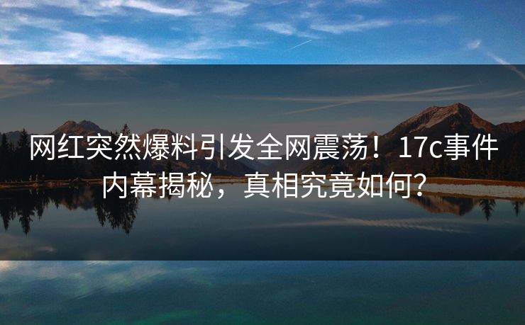 网红突然爆料引发全网震荡！17c事件内幕揭秘，真相究竟如何？