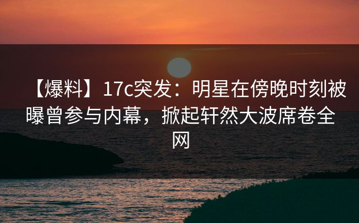 【爆料】17c突发：明星在傍晚时刻被曝曾参与内幕，掀起轩然大波席卷全网