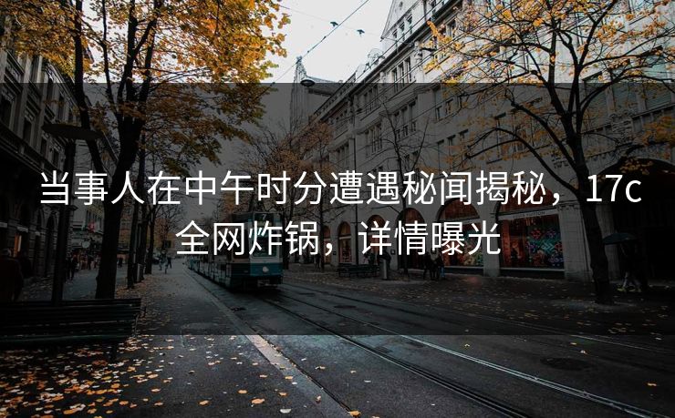 当事人在中午时分遭遇秘闻揭秘，17c全网炸锅，详情曝光