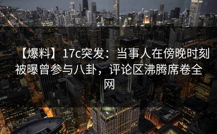 【爆料】17c突发：当事人在傍晚时刻被曝曾参与八卦，评论区沸腾席卷全网