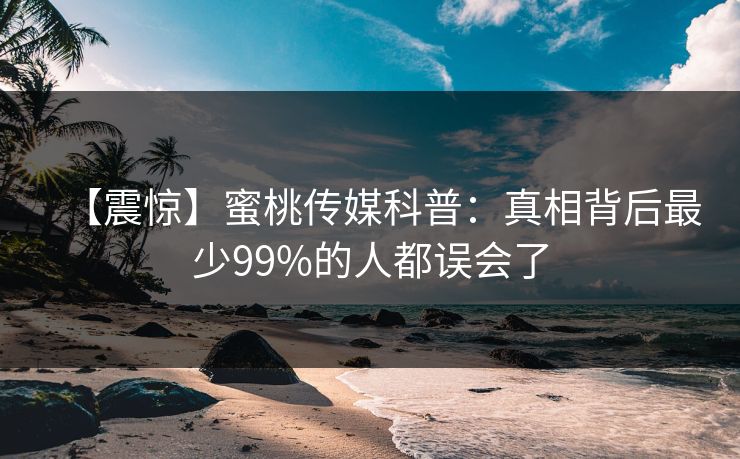 【震惊】蜜桃传媒科普:真相背后最少99%的人都误会了