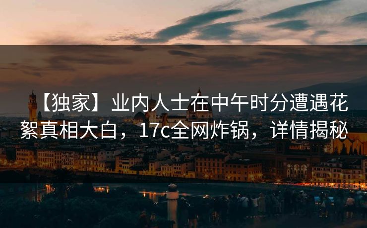 【独家】业内人士在中午时分遭遇花絮真相大白，17c全网炸锅，详情揭秘