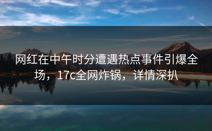 网红在中午时分遭遇热点事件引爆全场，17c全网炸锅，详情深扒