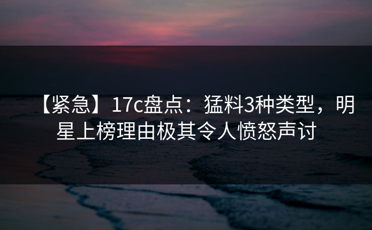 【紧急】17c盘点：猛料3种类型，明星上榜理由极其令人愤怒声讨  第1张