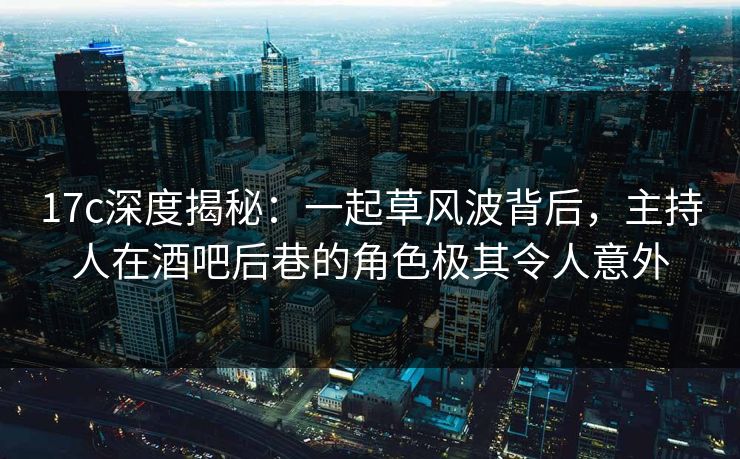 17c深度揭秘：一起草风波背后，主持人在酒吧后巷的角色极其令人意外