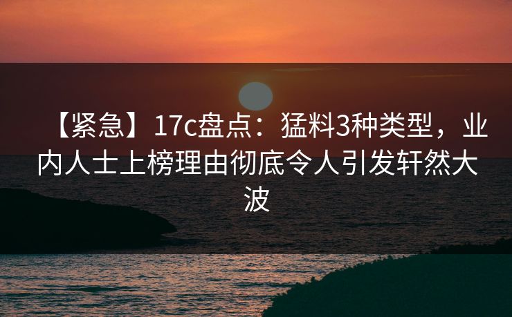 【紧急】17c盘点：猛料3种类型，业内人士上榜理由彻底令人引发轩然大波