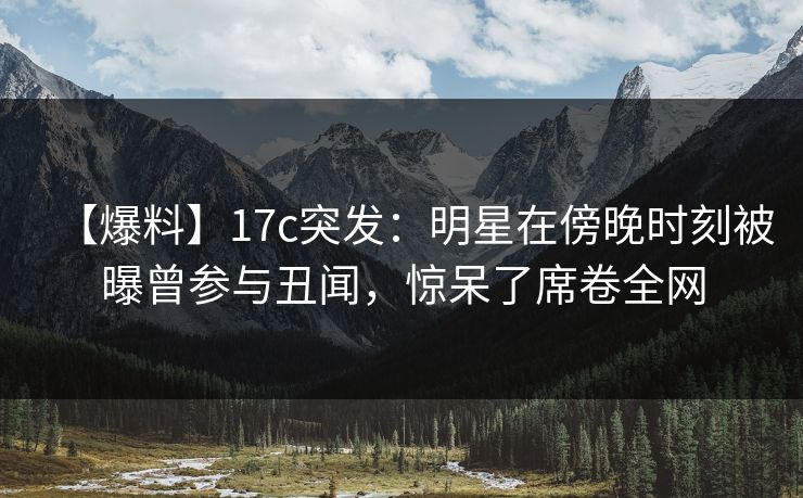 【爆料】17c突发:明星在傍晚时刻被曝曾参与丑闻,惊呆了席卷全网 【爆料】17c突发:明星在傍晚时刻被曝曾参与丑闻,惊呆了席卷全网