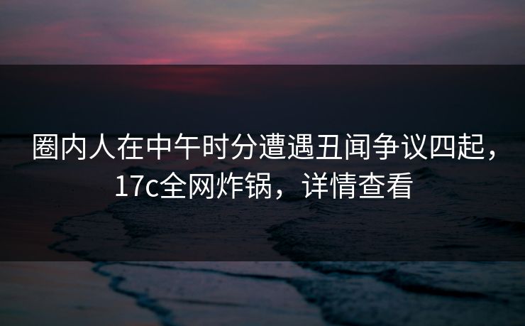 圈内人在中午时分遭遇丑闻争议四起,17c全网炸锅,详情查看 圈内人在中午时分遭遇丑闻争议四起,17c全网炸锅,详情查看
