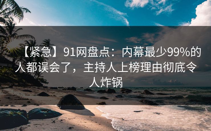 【紧急】91网盘点：内幕最少99%的人都误会了，主持人上榜理由彻底令人炸锅