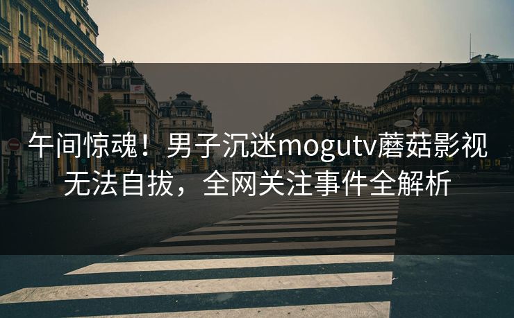 午间惊魂！男子沉迷mogutv蘑菇影视无法自拔，全网关注事件全解析
