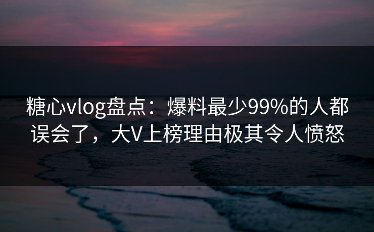 糖心vlog盘点：爆料最少99%的人都误会了，大V上榜理由极其令人愤怒