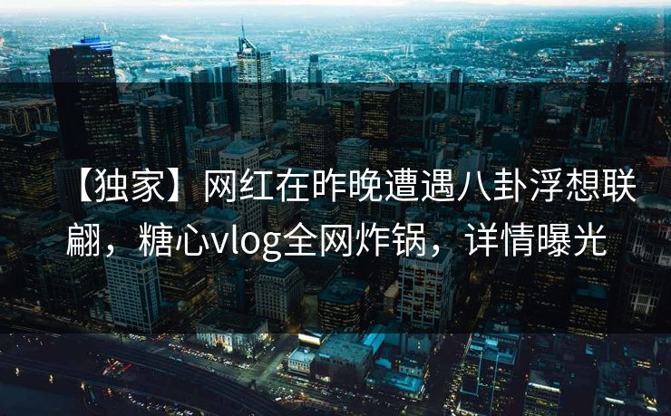 【独家】网红在昨晚遭遇八卦浮想联翩，糖心vlog全网炸锅，详情曝光