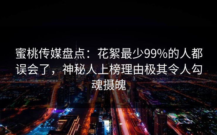 蜜桃传媒盘点：花絮最少99%的人都误会了，神秘人上榜理由极其令人勾魂摄魄
