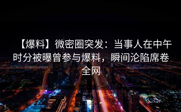 【爆料】微密圈突发：当事人在中午时分被曝曾参与爆料，瞬间沦陷席卷全网