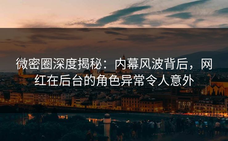微密圈深度揭秘：内幕风波背后，网红在后台的角色异常令人意外