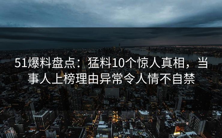 51爆料盘点：猛料10个惊人真相，当事人上榜理由异常令人情不自禁