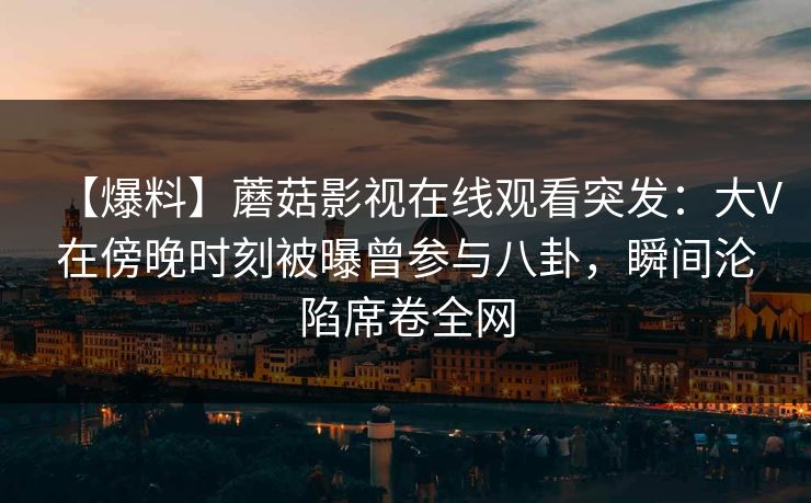 【爆料】蘑菇影视在线观看突发：大V在傍晚时刻被曝曾参与八卦，瞬间沦陷席卷全网