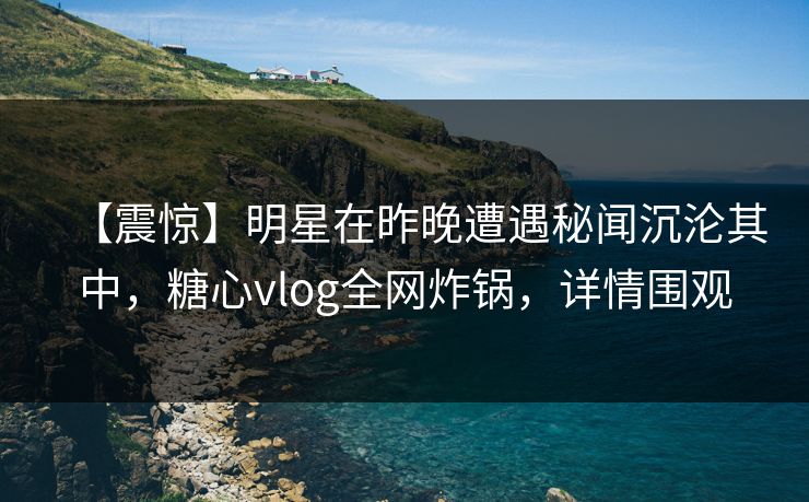 【震惊】明星在昨晚遭遇秘闻沉沦其中，糖心vlog全网炸锅，详情围观