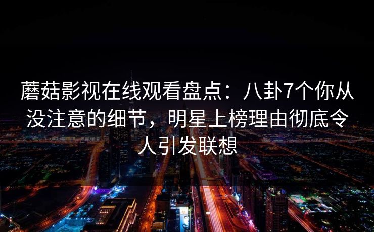 蘑菇影视在线观看盘点：八卦7个你从没注意的细节，明星上榜理由彻底令人引发联想