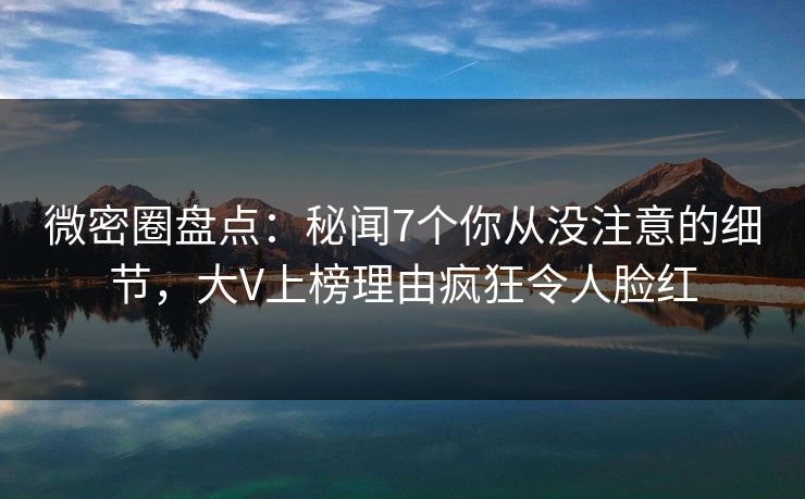 微密圈盘点：秘闻7个你从没注意的细节，大V上榜理由疯狂令人脸红