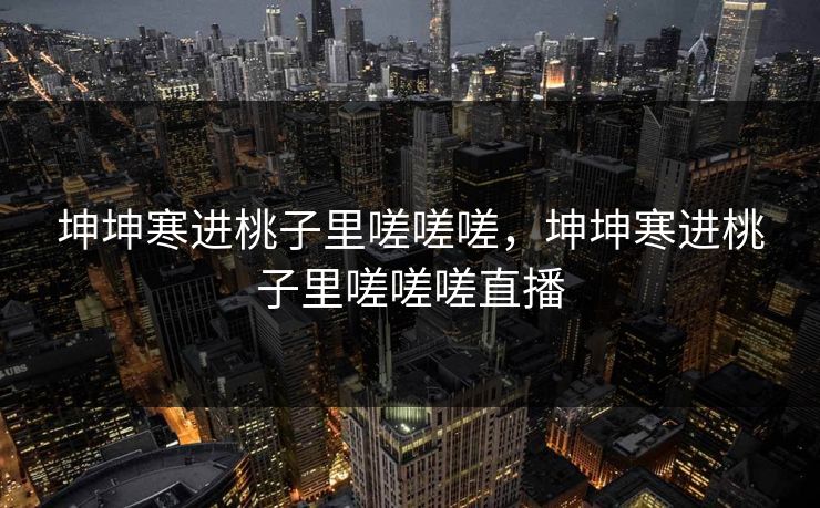 坤坤寒进桃子里嗟嗟嗟，坤坤寒进桃子里嗟嗟嗟直播