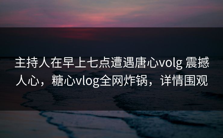 主持人在早上七点遭遇唐心volg 震撼人心，糖心vlog全网炸锅，详情围观