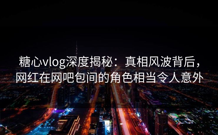 糖心vlog深度揭秘：真相风波背后，网红在网吧包间的角色相当令人意外  第1张