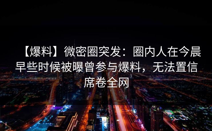 【爆料】微密圈突发：圈内人在今晨早些时候被曝曾参与爆料，无法置信席卷全网