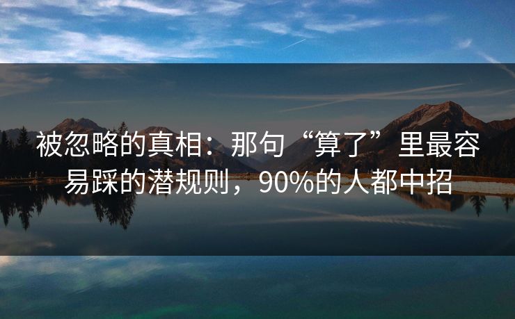 被忽略的真相：那句“算了”里最容易踩的潜规则，90%的人都中招