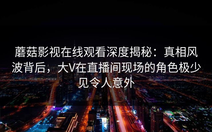 蘑菇影视在线观看深度揭秘：真相风波背后，大V在直播间现场的角色极少见令人意外
